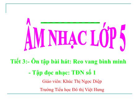 Bài giảng Âm nhạc Lớp 5 - Tiết 3: Ôn tập bài hát Reo vang bình minh. Tập đọc nhạc: TĐN số 1 - Khúc Thị Ngọc Diệp